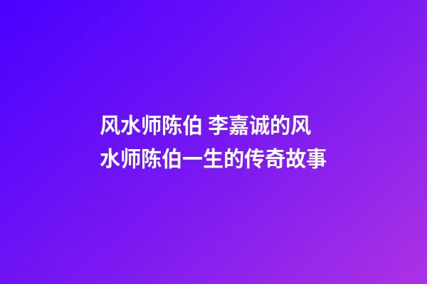 风水师陈伯 李嘉诚的风水师陈伯一生的传奇故事